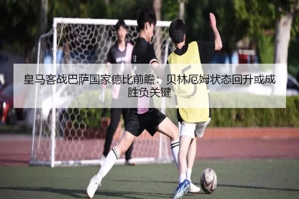 皇马客战巴萨国家德比前瞻:贝林厄姆状态回升或成胜负关键